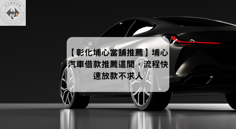 【彰化埔心當舖推薦】埔心汽車借款推薦這間,流程快速放款不求人