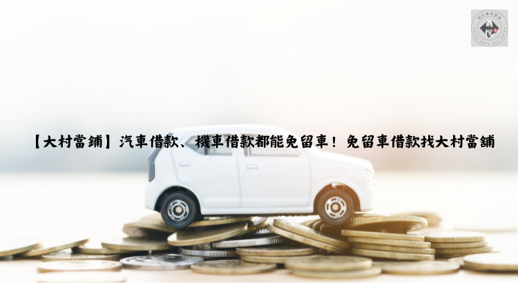 【大村當鋪】汽車借款、機車借款都能免留車!免留車借款找大村當舖